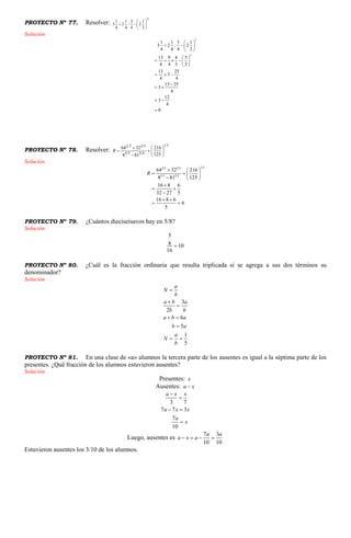 PROYECTO Nº 77. Resolver:
2
2
1
2
4
3
:
4
1
2
4
1
3 






Solución
2
2
1 1 3 1
3 2 : 2
4 4 4 2
13 9 4 5
4 4 3 2
13 25
3
4 4
13 25
3
4
12
3
4
0
 
  
 
 
     
 
  

 
 

PROYECTO Nº 78. Resolver:
31
4335
5332
125
216
818
3264









R
Solución
1 32 3 3 5
5 3 3 4
64 32 216
1258 81
16 8 6
32 27 5
16 8 6
6
5
R
  
   
  

 

 
 
PROYECTO Nº 79. ¿Cuántos dieciseisavos hay en 5/8?
Solución
5
8 10
16

PROYECTO Nº 80. ¿Cuál es la fracción ordinaria que resulta triplicada si se agrega a sus dos términos su
denominador?
Solución
3
2
6
5
1
5
a
N
b
a b a
b b
a b a
b a
a
N
b



 

 
PROYECTO Nº 81. En una clase de «a» alumnos la tercera parte de los ausentes es igual a la séptima parte de los
presentes. ¿Qué fracción de los alumnos estuvieron ausentes?
Solución
Presentes: x
Ausentes: a x
3 7
7 7 3
7
10
a x x
a x x
a
x


 

Luego, ausentes es
7 3
10 10
a a
a x a   
Estuvieron ausentes los 3/10 de los alumnos.
 