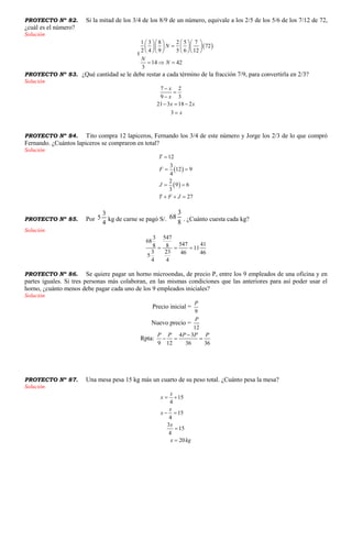 PROYECTO Nº 82. Si la mitad de los 3/4 de los 8/9 de un número, equivale a los 2/5 de los 5/6 de los 7/12 de 72,
¿cuál es el número?
Solución
t
 
1 3 8 2 5 7
72
2 4 9 5 6 12
14 42
3
N
N
N
     
     
     
  
PROYECTO Nº 83. ¿Qué cantidad se le debe restar a cada término de la fracción 7/9, para convertirla en 2/3?
Solución
7 2
9 3
21 3 18 2
3
x
x
x x
x



  

PROYECTO Nº 84. Tito compra 12 lapiceros, Fernando los 3/4 de este número y Jorge los 2/3 de lo que compró
Fernando. ¿Cuántos lapiceros se compraron en total?
Solución
 
 
12
3
12 9
4
2
9 6
3
27
T
F
J
T F J

 
 
  
PROYECTO Nº 85. Por
4
3
5 kg de carne se pagó S/.
8
3
68 . ¿Cuánto cuesta cada kg?
Solución
3 547
68
547 418 8 11
3 23 46 465
4 4
  
PROYECTO Nº 86. Se quiere pagar un horno microondas, de precio P, entre los 9 empleados de una oficina y en
partes iguales. Si tres personas más colaboran, en las mismas condiciones que las anteriores para así poder usar el
horno, ¿cuánto menos debe pagar cada uno de los 9 empleados iniciales?
Solución
Precio inicial =
9
P
Nuevo precio =
12
P
Rpta:
4 3
9 12 36 36
P P P P P
  
PROYECTO Nº 87. Una mesa pesa 15 kg más un cuarto de su peso total. ¿Cuánto pesa la mesa?
Solución
15
4
15
4
3
15
4
20
x
x
x
x
x
x kg
 
 


 
