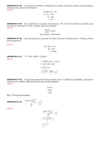 PROYECTO Nº 88. Un camarero ha cobrado 7,78 dólares por tres cafés y 4 gaseosas. ¿Cuánto cuesta una gaseosa
si el precio de un café es de 90 céntimos?
Solución
 3 0.90 4 7.78
2.7 4 7.78
4 5.08
1.27
x
x
x
x
 
 


PROYECTO Nº 89. En el depósito de una planta envasadora hay 547, 43 litros de batido de chocolate, para
envasarlo en cartones de 0,33 litros. ¿Cuántos cartones se envasarán?
Solución
547.43
1658.9
0.33

Se envasarán 1 658 cartones
PROYECTO Nº 90. Una caja de gaseosas vacía pesa 2,76 kilos y llena de 24 refrescos pesa 11,16 kilos. ¿Cuánto
pesa cada gaseosa?
Solución
2.76 24 11.16
24 8.40
0.35
x
x
x kg
 


PROYECTO Nº 91. 2,02,3)1,0(16,03 2
x
Solución
2
3 0,16 (0,1) 3,2 0,2
3 0.4 0.01 0.64
10
3 0.63
4
15 1.26 16.26
8.13
2 2
x  
   
  

  
PROYECTO Nº 92. El lugar más profundo del Océano Pacífico está a 11,034km de profundidad y del Océano
Atlántico está a 8,648km. Hallar la diferencia entre estas profundidades.
Solución
11 034
8 648
2 386

Rpta: 2 386 km de profundidad
PROYECTO Nº 93.
  2
2
3
2
9
16
10
1
1009,0 















Solución
 
  
2
2
1
0,09 10
210
316
9
0.3 10 100 9
4 4
3
3 9
0
4 4
3


 
  
    
 

 
  
 