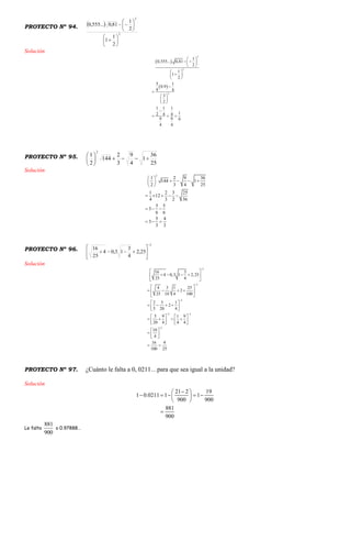 PROYECTO Nº 94.  
2
2
2
1
1
2
1
81,0...555,0














Solución
 
 
2
2
2
1
0,555... 0,81
2
1
1
2
5 1
0.9
9 4
3
2
1 1 1
12 4 4
9 9 9
4 4
 
  
 
 
 
 


 
 
 

  
PROYECTO Nº 95.
25
36
1
4
9
3
2
144
2
1
2






Solución
2
1 2 9 36
144 1
2 3 4 25
1 2 3 25
12
4 3 2 36
5 5
3
6 6
5 4
3
3 3
 
    
 
    
  
  
PROYECTO Nº 96.
2
25,2
4
3
13,04
25
16








Solución
2
2
2
2 2
2
16 3
4 0,3 1 2,25
25 4
4 3 1 25
2
25 10 4 100
2 3 1
2
5 20 4
5 9 1 9
20 4 4 4
10
4
16 4
100 25



 

 
    
 
 
    
 
 
    
 
   
      
   
 
  
 
 
PROYECTO Nº 97. ¿Cuánto le falta a 0, 0211…para que sea igual a la unidad?
Solución
21 2 19
1 0.0211 1 1
900 900
881
900
 
     
 

Le falta
881
900
o 0.97888…
 