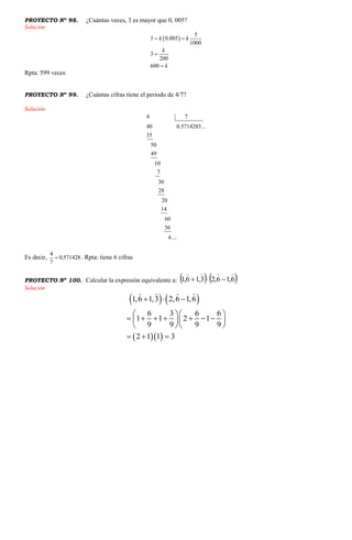 PROYECTO Nº 98. ¿Cuántas veces, 3 es mayor que 0, 005?
Solución
 
5
3 0.005
1000
3
200
600
k k
k
k
 


Rpta: 599 veces
PROYECTO Nº 99. ¿Cuántas cifras tiene el periodo de 4/7?
Solución
4 7
40 0.5714285...
35
50
49
10
7
30
28
20
14
60
56
4....
Es decir,
4
0.571428
7
 . Rpta: tiene 6 cifras
PROYECTO Nº 100. Calcular la expresión equivalente a:    6,16,23,16,1


Solución
   
  
1,6 1,3 2,6 1,6
6 3 6 6
1 1 2 1
9 9 9 9
2 1 1 3
  
  
        
  
  
 