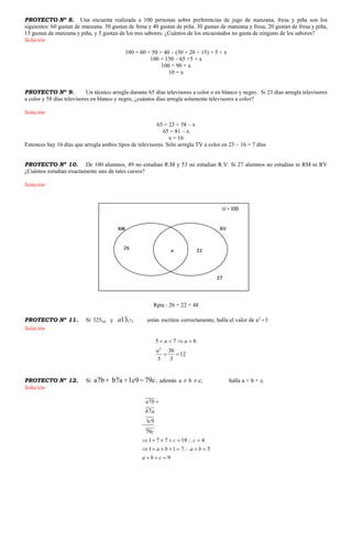 PROYECTO Nº 8. Una encuesta realizada a 100 personas sobre preferencias de jugo de manzana, fresa y piña son los
siguientes: 60 gustan de manzana. 50 gustan de fresa y 40 gustan de piña. 30 gustan de manzana y fresa, 20 gustan de fresa y piña,
15 gustan de manzana y piña, y 5 gustan de los tres sabores. ¿Cuántos de los encuestados no gusta de ninguno de los sabores?
Solución
100 = 60 + 50 + 40 – (30 + 20 + 15) + 5 + x
100 = 150 – 65 +5 + x
100 = 90 + x
10 = x
PROYECTO Nº 9. Un técnico arregla durante 65 días televisores a color o en blanco y negro. Si 23 días arregla televisores
a color y 58 días televisores en blanco y negro, ¿cuántos días arregla solamente televisores a color?
Solución
65 = 23 + 58 – x
65 = 81 – x
x = 16
Entonces hay 16 días que arregla ambos tipos de televisores. Sólo arregla TV a color en 23 – 16 = 7 días
PROYECTO Nº 10. De 100 alumnos, 49 no estudian R.M y 53 no estudian R.V. Si 27 alumnos no estudian ni RM ni RV
¿Cuántos estudian exactamente uno de tales cursos?
Solución
Rpta : 26 + 22 = 48
PROYECTO Nº 11. Si 325(a) y )7(13a están escritos correctamente, halla el valor de a2
3
Solución
2
5 7 6
36
12
3 3
a a
a
   
 
PROYECTO Nº 12. Si 79c=1c9+b7a+a7b , además a ≠ b ≠ c; halla a + b + c.
Solución
7
7
1 9
79
1 7 7 19 4
1 1 7 5
9
a b
b a
c
c
c c
a b a b
a b c

      
       
  
U = 100
RM RV
27
x 22
26
 
