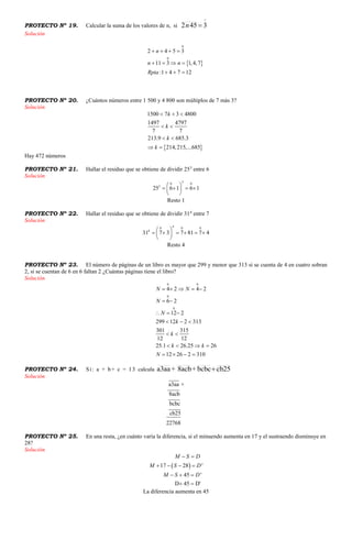 PROYECTO Nº 19. Calcular la suma de los valores de n, si

3452 n
Solución
 
0
0
2 4 5 3
11 3 1,4,7
:1 4 7 12
n
n n
Rpta
   
   
  
PROYECTO Nº 20. ¿Cuántos números entre 1 500 y 4 800 son múltiplos de 7 más 3?
Solución
 
1500 7 3 4800
1497 4797
7 7
213.9 685.3
214,215,...685
k
k
k
k
  
 
 
 
Hay 472 números
PROYECTO Nº 21. Hallar el residuo que se obtiene de dividir 253
entre 6
Solución
30 0
3
25 6 1 6 1
 
    
 
Resto 1
PROYECTO Nº 22. Hallar el residuo que se obtiene de dividir 314
entre 7
Solución
40 0 0
4
31 7 3 7 81 7 4
 
      
 
Resto 4
PROYECTO Nº 23. El número de páginas de un libro es mayor que 299 y menor que 313 si se cuenta de 4 en cuatro sobran
2, si se cuentan de 6 en 6 faltan 2 ¿Cuántas páginas tiene el libro?
Solución
0 0
0
0
4 2 4 2
6 2
12 2
299 12 2 313
301 315
12 12
25.1 26.25 26
12 26 2 310
N N
N
N
k
k
k k
N
    
 
  
  
 
   
   
PROYECTO Nº 24. Si: a + b+ c = 13 calcula cb25bcbc+8acb+a3aa 
Solución
a3aa +
8acb
bcbc
cb25
22768
PROYECTO Nº 25. En una resta, ¿en cuánto varía la diferencia, si el minuendo aumenta en 17 y el sustraendo disminuye en
28?
Solución
 17 28 '
45 '
D 45 D'
M S D
M S D
M S D
 
   
  
 
La diferencia aumenta en 45
 