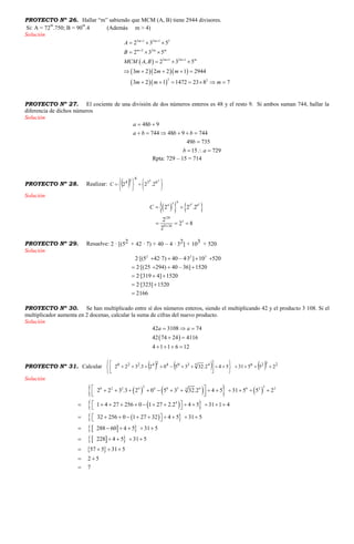 PROYECTO Nº 26. Hallar “m” sabiendo que MCM (A, B) tiene 2944 divisores.
Si: A = 72
m
.750; B = 90
m
.4 (Además m > 4)
Solución
 
   
  
3 1 2 1 3
2 2
3 1 2 1
2 2
2 3 5
2 3 5
, 2 3 5
3 2 2 2 1 2944
3 2 1 1472 23 8 7
m m
m m m
m m m
A
B
MCM A B
m m m
m m m
 

 
  
  
  
    
      
PROYECTO Nº 27. El cociente de una división de dos números enteros es 48 y el resto 9. Si ambos suman 744, hallar la
diferencia de dichos números
Solución
48 9
744 48 9 744
49 735
15 729
a b
a b b b
b
b a
 
     

  
Rpta: 729 – 15 = 714
PROYECTO Nº 28. Realizar:   












24
63
6
54
2.22C
Solución
    4 2
654 3 6
120
3
81 36
2 2 .2
2
2 8
2
C

 
  
PROYECTO Nº 29. Resuelve: 2 · [(52 + 42 · 7) + 40 – 4 · 32] + 103 + 520
Solución
2 2 3
2· 5 42·7 40 – 4·3 10 520
2· 25 294
[( ) ]
[( ) ]
[319 4]
40 – 36 1520
2· 1520
2·[323 1520
2
]
166
   
   



 

PROYECTO Nº 30. Se han multiplicado entre sí dos números enteros, siendo el multiplicando 42 y el producto 3 108. Si el
multiplicador aumenta en 2 docenas, calcular la suma de cifras del nuevo producto.
Solución
 
42 3108 74
42 74 24 4116
4 1 1 6 12
a a  
 
   
PROYECTO Nº 31. Calcular       23264530424220
25531542.3235023.322 











Solución
      
  
  
  
  
 
2 30 2 2 4 4 0 3 4 6 2 25
4
2 2 3 .3 2 0 5 3 32.2 4 5 31 5 5 2
1 4 27 256 0 1 27 2.2 4 5 31 1 4
32 256 0 1 27 32 4 5 31 5
288 60 4 5 31 5
228 4 5 31 5
57 5 31 5
2 5
7
               
              
           
     
    
   
 

 