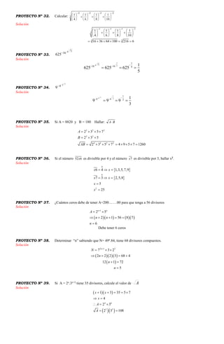 PROYECTO Nº 32. Calcular: 3
2222
10
1
8
1
6
1
4
1

























Solución
2 2 2 2
3
3 3
1 1 1 1
4 6 8 10
16 36 64 100 216 6
   
       
         
       
     
PROYECTO Nº 33.
3
1
8
16
625



Solución
11
38 2
1
16 16 4
1
625 625 625
5
 
 
 
  
PROYECTO Nº 34.
12
4
9


Solución
1
12 2
1
4 4 2
1
9 9 9
3
 
 
  
PROYECTO Nº 35. Si A = 8820 y B = 180 Hallar: BA
Solución
2 2 2
2 2
4 4 2 2
2 3 5 7
2 3 5
2 3 5 7 4 9 5 7 1260
A
B
AB
   
  
        
PROYECTO Nº 36. Si el número 652x es divisible por 4 y el número 7x es divisible por 3, hallar x2
.
Solución
 
 
0
0
2
6 4 1,3,5,7,9
7 3 2,5,8
5
25
x x
x x
x
x
  
  


PROYECTO Nº 37. ¿Cuántos ceros debe de tener A=200…….00 para que tenga a 56 divisores
Solución
     
1
2 5
2 1 56 8 7
6
n n
A
n n
n

 
    

Debe tener 6 ceros
PROYECTO Nº 38. Determinar “n” sabiendo que N= 49n
.84, tiene 68 divisores compuestos.
Solución
   
 
2 1 2
7 3 2
2 2 2 3 68 4
12 1 72
5
n
N
n
n
n

  
   
 

PROYECTO Nº 39. Si A = 2x
.3x+2
tiene 35 divisores, calcule el valor de A
Solución
  
  
4 6
2 3
1 3 35 5 7
4
2 3
2 3 108
x x
x
A
A
    
 
  
 
 
