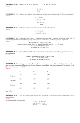 PROYECTO Nº 40. Hallar “k” si: MCD (3A ; 3B) =12k MCD(A; B) = 5k – 10
Solución
4 5 10
10
k k
k
 

PROYECTO Nº 41. ¿Cuántos ceros se deben poner a la derecha de 9 para que el resultado tenga 239 divisores compuestos?
Solución
 
 
2
2
2
3 5 2
3 1 243
1 81
8
n n
N
n
n
n
  
  
 

PROYECTO Nº 42. Halla el total de divisores del mayor número de dos cifras diferentes.
Solución
  
2
98 2 7
1 1 2 1 6
N   
   
PROYECTO Nº 43. Una tienda vende vasos a $ 4 cada uno, pero por cada 8 vasos que le compran, regala uno. Un
comerciante pagó a la tienda por 120 vasos y luego vendió todos los que recibió a $ 5 cada uno. ¿Cuál fue su ganancia?
Solución
Paga por 120 vasos, entonces pagó $480.
Por los 120 vasos e regalan 120/8 = 15 vasos, llevándose en total 120 + 15 = 135 vasos.
En su venta recibe 5(135) = $675.
Su ganancia fue 675 – 480 = $195
PROYECTO Nº 44. Compro 64 libros a $ 24 cada uno. Si vendo 52 de ellos y el resto se los robaron, ganando $ 8 en cada
uno ¿cuánto gano?
Solución
Por los 52 libros que vendo recibo 52 (24+8) = 1 664
Mi costo fue de 64(24) = 1536
Mi ganancia fue de 1664 – 1536 = 128
PROYECTO Nº 45. Tres jugadores Andrés, Benito y Carlos acuerdan que el que pierde la partida duplicará el dinero de los
otros dos. Pierde una partida cada uno de ellos en orden alfabético, quedándose al final de las tres partidas, cada uno con s/.200.
¿Con cuánto dinero empezó Andrés?
Solución
A B C
325 175 100
1er juego
50 350 200
2do juego
100 100 400
3er juego
200 200 200
Rpta: S/ 325
PROYECTO Nº 46. Julia, en el mes de agosto, resta los años que tiene de los meses que ha vivido y obtiene 170. ¿En qué
mes nació Julia?
Solución
Sea A la cantidad de años cumplidos
(12A + x) – A = 170
11A + x = 170 = 11(15) + 5
Nace en 8 – 5 = 3 (Marzo)
 