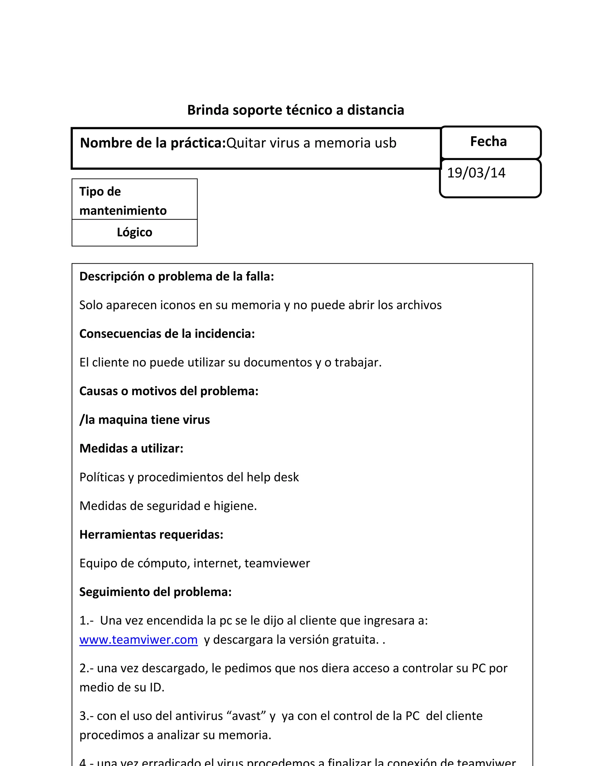 Brinda soporte técnico a distancia
Fecha
19/03/14
Nombre de la práctica:Quitar virus a memoria usb
Tipo de
mantenimiento
Lógico
Descripción o problema de la falla:
Solo aparecen iconos en su memoria y no puede abrir los archivos
Consecuencias de la incidencia:
El cliente no puede utilizar su documentos y o trabajar.
Causas o motivos del problema:
/la maquina tiene virus
Medidas a utilizar:
Políticas y procedimientos del help desk
Medidas de seguridad e higiene.
Herramientas requeridas:
Equipo de cómputo, internet, teamviewer
Seguimiento del problema:
1.- Una vez encendida la pc se le dijo al cliente que ingresara a:
www.teamviwer.com y descargara la versión gratuita. .
2.- una vez descargado, le pedimos que nos diera acceso a controlar su PC por
medio de su ID.
3.- con el uso del antivirus “avast” y ya con el control de la PC del cliente
procedimos a analizar su memoria.