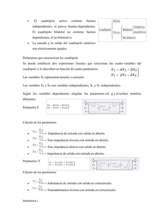 Electrónica I
 El cuadripolo activo contiene fuentes
independientes, el pasivo fuentes dependientes.
El cuadripolo bilateral no contiene fuentes
dependientes, el no bilateral sí.
 La entrada y la salida del cuadripolo simétrico
son eléctricamente iguales.
Parámetros que caracterizan los cuadripolo
Se puede establecer dos expresiones lineales que relacionan las cuatro variables del
cuadripolo y lo describen en función de cuatro parámetros:
Las variables Xi representan tensión o corriente.
Las variables X3 y X4 son variables independientes, X1 y X2 independientes.
Según las variables dependientes elegidas los parámetros a,b g y d reciben nombres
diferentes.
Parámetro Z
Cálculo de los parámetros
 Impedancia de entrada con salida en abierto.
 Tras impedancia inversa con entrada en abierto.
 Tras impedancia directa con salida en abierto.
 Impedancia de salida con entrada en abierto.
Parámetros Y
Cálculo de los parámetros
 Admitancia de entrada con salida en cortocircuito.
 Transadmitancia inversa con entrada en cortocircuito.
 