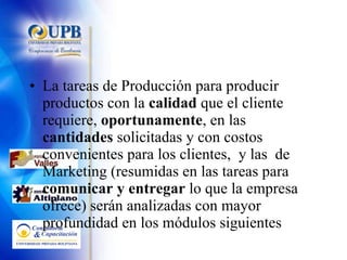 La tareas de Producción para producir productos con la  calidad  que el cliente requiere,  oportunamente , en las  cantidades  solicitadas y con costos convenientes para los clientes,  y las  de Marketing (resumidas en las tareas para  comunicar y entregar  lo que la empresa ofrece) serán analizadas con mayor profundidad en los módulos siguientes 