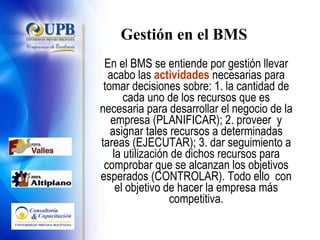 Gestión en el BMS En el BMS se entiende por gestión llevar acabo las  actividades  necesarias para tomar decisiones sobre: 1. la cantidad de cada uno de los recursos que es necesaria para desarrollar el negocio de la empresa (PLANIFICAR); 2. proveer  y asignar tales recursos a determinadas tareas (EJECUTAR); 3. dar seguimiento a la utilización de dichos recursos para comprobar que se alcanzan los objetivos esperados (CONTROLAR). Todo ello  con el objetivo de hacer la empresa más competitiva. 