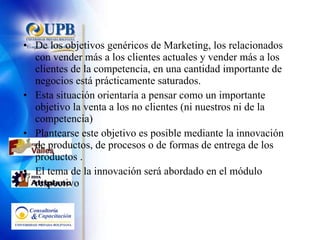 De los objetivos genéricos de Marketing, los relacionados con vender más a los clientes actuales y vender más a los clientes de la competencia, en una cantidad importante de negocios está prácticamente saturados. Esta situación orientaría a pensar como un importante objetivo la venta a los no clientes (ni nuestros ni de la competencia) Plantearse este objetivo es posible mediante la innovación de productos, de procesos o de formas de entrega de los productos . El tema de la innovación será abordado en el módulo respectivo 