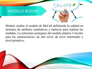 MODELO BOEHM
Modelo similar al modelo de McCall definiendo la calidad en
términos de atributos cualitativos y métricas para realizar las
medidas. La estructura jerárquica del modelo plantea 3 niveles
para las características: de alto nivel, de nivel intermedio y
nivel primitivo.
 