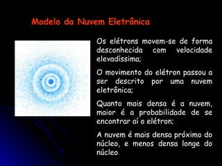 Os elétrons movem-se de forma
desconhecida com velocidade
elevadíssima;
O movimento do elétron passou a
ser descrito por uma nuvem
eletrônica;
Quanto mais densa é a nuvem,
maior é a probabilidade de se
encontrar aí o elétron;
A nuvem é mais densa próximo do
núcleo, e menos densa longe do
núcleo.
Modelo da Nuvem Eletrônica
 