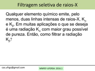 MNPEF-UFERSA: 2016.1cas.ufrgs@gmail.com
Filtragem seletiva de raios-X
Qualquer elemento químico emite, pelo
menos, duas linhas intensas de raios-X, Ka
e Kb. Em muitas aplicações o que se deseja
é uma radiação Ka com maior grau possível
de pureza. Então, como filtrar a radiação
Kb?
 