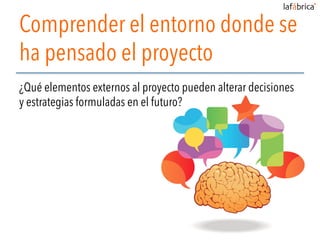 Comprender el entorno donde se
ha pensado el proyecto
¿Qué elementos externos al proyecto pueden alterar decisiones
y estrategias formuladas en el futuro?
 