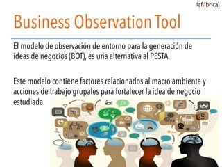 Business Observation Tool
El modelo de observación de entorno para la generación de
ideas de negocios (BOT), es una alternativa al PESTA.
Este modelo contiene factores relacionados al macro ambiente y
acciones de trabajo grupales para fortalecer la idea de negocio
estudiada.
 