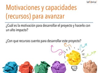 Motivaciones y capacidades
(recursos) para avanzar
¿Cuál es la motivación para desarrollar el proyecto y hacerlo con
un alto impacto?
¿Con que recursos cuento para desarrollar este proyecto?
 