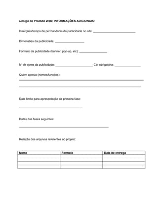 Design de Produto Web: INFORMAÇÕES ADICIONAIS:


Inserções/tempo de permanência da publicidade no site: __________________________


Dimensões da publicidade: __________________


Formato da publicidade (banner, pop-up, etc): _________________



No de cores da publicidade: _______________________ Cor obrigatória: ________________


Quem aprova (nomes/funções):


___________________________________________________________________________



Data limite para apresentação da primeira fase:

_______________________________________



Datas das fases seguintes:

_______________________________________________________



Relação dos arquivos referentes ao projeto:



Nome                            Formato                     Data de entrega
 