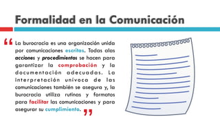Formalidad en la Comunicación
“La burocracia es una organización unida
por comunicaciones escritas. Todas alas
acciones y procedimientos se hacen para
garantizar la comprobación y la
documentación adecuadas. La
interpretación unívoca de las
comunicaciones también se asegura y, la
burocracia utiliza rutinas y formatos
para facilitar las comunicaciones y para
asegurar su cumplimiento.
 
