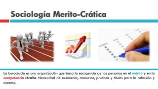 Sociología Merito-Crática
La burocracia es una organización que basa la escogencia de las personas en el mérito y en la
competencia técnica. Necesidad de exámenes, concursos, pruebas y títulos para la admisión y
ascenso.
 