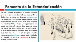 Fomento de la Estandarización
La consecuencia deseada de la burocracia es la
previsión del comportamiento de sus miembros.
Todos los funcionarios deberán comportarse
de acuerdo con las normas y reglamentos de la
organización, con el fin de que ésta alcance
las máximas “E” posibles. La organización no
debe ser informal, ya que ésta aparece como
un factor de imprevisión de las burocracias,
pues el sistema social racional puro presupone
que las relaciones y el comportamiento
humano son previsibles, ya que todo está bajo
el control de normas racionales y legales,
escritas y exhaustivas.
 