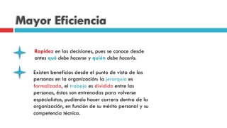 Mayor Eficiencia
Rapidez en las decisiones, pues se conoce desde
antes qué debe hacerse y quién debe hacerlo.
Existen beneficios desde el punto de vista de las
personas en la organización: la jerarquía es
formalizada, el trabajo es dividido entre las
personas, éstas son entrenadas para volverse
especialistas, pudiendo hacer carrera dentro de la
organización, en función de su mérito personal y su
competencia técnica.
 