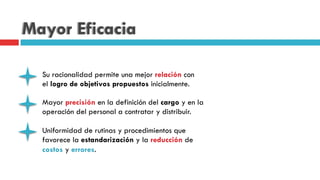 Mayor Eficacia
Su racionalidad permite una mejor relación con
el logro de objetivos propuestos inicialmente.
Mayor precisión en la definición del cargo y en la
operación del personal a contratar y distribuir.
Uniformidad de rutinas y procedimientos que
favorece la estandarización y la reducción de
costos y errores.
 