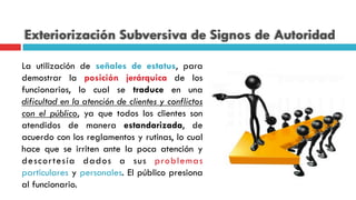 Exteriorización Subversiva de Signos de Autoridad
La utilización de señales de estatus, para
demostrar la posición jerárquica de los
funcionarios, lo cual se traduce en una
dificultad en la atención de clientes y conflictos
con el público, ya que todos los clientes son
atendidos de manera estandarizada, de
acuerdo con los reglamentos y rutinas, lo cual
hace que se irriten ante la poca atención y
descortesía dados a sus problemas
particulares y personales. El público presiona
al funcionario.
 