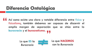 Diferencia Ontológica
Así como existe una clara y notable diferencia entre física y
fisicalismo, también debemos ser capaces de discernir el
amplio margen de separación que se sitúa entre la
burocracia y el burocratismo.
“
”Lo que ES la
Burocracia
Lo que HACEMOS
con la Burocracia
 