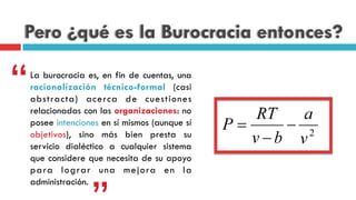 Pero ¿qué es la Burocracia entonces?
La burocracia es, en fin de cuentas, una
racionalización técnico-formal (casi
abstracta) acerca de cuestiones
relacionadas con las organizaciones: no
posee intenciones en sí mismos (aunque sí
objetivos), sino más bien presta su
servicio dialéctico a cualquier sistema
que considere que necesita de su apoyo
para lograr una mejora en la
administración.
“
 