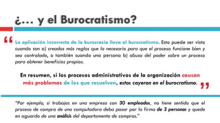 ¿… y el Burocratismo?
La aplicación incorrecta de la burocracia lleva al burocratismo. Esto puede ser visto
cuando son a) creadas más reglas que lo necesario para que el proceso funcione bien y
sea controlado, o también cuando una persona b) abusa del poder sobre un proceso
para obtener beneficios propios.
En resumen, si los procesos administrativos de la organización causan
más problemas de los que resuelven, estos cayeron en el burocratismo.
“
”“Por ejemplo, si trabajas en una empresa con 30 empleados, no tiene sentido que el
proceso de compra de una computadora deba pasar por la firma de 3 personas y quede
en aguardo de una análisis del departamento de compras.”
 