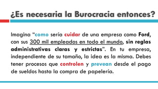 ¿Es necesaria la Burocracia entonces?
Imagina “como sería cuidar de una empresa como Ford,
con sus 300 mil empleados en todo el mundo, sin reglas
administrativas claras y estrictas”. En tu empresa,
independiente de su tamaño, la idea es la misma. Debes
tener procesos que controlen y prevean desde el pago
de sueldos hasta la compra de papelería.
 