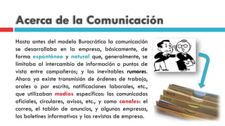 Acerca de la Comunicación
Hasta antes del modelo Burocrático la comunicación
se desarrollaba en la empresa, básicamente, de
forma espontánea y natural que, generalmente, se
limitaba al intercambio de información o puntos de
vista entre compañeros; y los inevitables rumores.
Ahora ya existe transmisión de órdenes de trabajo,
orales o por escrito, notificaciones laborales, etc.,
que utilizaban medios específicos: los comunicados
oficiales, circulares, avisos, etc., y como canales: el
correo, el tablón de anuncios, y algunas empresas,
los boletines informativos y las revistas de empresa.
 