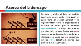 Acerca del Liderazgo
Sin lugar a dudas el líder (o también
aquel que posee poder jerárquico) es
quien tiene el control general y la
responsabilidad sobre la organización a
la hora de velar por su correcto
funcionamiento. La labor del líder es
que el modelo racional burocrático no se
convierta en un burocratismo subjetivo e
interesado en lucros que no concuerden
con los fines (objetivos) mismos que
plantea dicha organización.
 