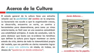 Acerca de la Cultura
El estado general de la cultura tiene una estrecha
relación con la posibilidad del cambio en la empresa.
La burocracia nos ayuda a que la organización crezca,
se desarrolle, encuentre un norte, un camino y
herramientas para desenvolverse, pero como ya vimos
anteriormente, es fácil caer en una excesiva comodidad:
una estabilidad entrópica. A modo de conclusión, vale la
pena destacar que basta con re-ordenar las temáticas
que definen la cultura para lograr mantener un cierto
estado de crisis, dentro de toda la sistematicidad propia
del modelo, que nos permita en ciertos momentos lograr
dar un paso más adelante: sin miedo, sin trabas, sin
deseos de “quedarnos en donde estábamos”.
Jamás debemos…
… escondernos tras los papeles.
 