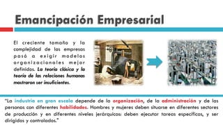 Emancipación Empresarial
El creciente tamaño y la
complejidad de las empresas
pasó a exigir modelos
o r ga n i z a c i o n a l e s m e j o r
definidos. La teoría clásica y la
teoría de las relaciones humanas
mostraron ser insuficientes.
“La industria en gran escala depende de la organización, de la administración y de las
personas con diferentes habilidades. Hombres y mujeres deben situarse en diferentes sectores
de producción y en diferentes niveles jerárquicos: deben ejecutar tareas específicas, y ser
dirigidos y controlados."
 