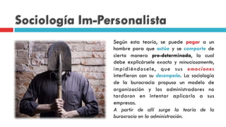 Sociología Im-Personalista
Según esta teoría, se puede pagar a un
hombre para que actúe y se comporte de
cierta manera pre-determinada, la cual
debe explicársele exacta y minuciosamente,
impidiéndosele, que sus emociones
interfieran con su desempeño. La sociología
de la burocracia propuso un modelo de
organización y los administradores no
tardaron en intentar aplicarlo a sus
empresas.
A partir de allí surge la teoría de la
burocracia en la administración.
 