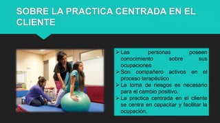SOBRE LA PRACTICA CENTRADA EN EL
CLIENTE
Las personas poseen
conocimiento sobre sus
ocupaciones
Son compañero activos en el
proceso terapéutico
La toma de riesgos es necesario
para el cambio positivo.
La practica centrada en el cliente
se centra en capacitar y facilitar la
ocupación.
 