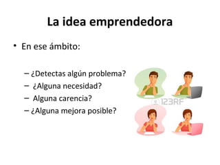 La idea emprendedora
• En ese ámbito:
– ¿Detectas algún problema?
– ¿Alguna necesidad?
– Alguna carencia?
– ¿Alguna mejora posible?
 