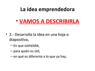 La idea emprendedora
• VAMOS A DESCRIBIRLA
• 2.- Desarrolla la idea en una hoja o
diapositiva,
– En que consiste,
– para quién es útil,
– en qué es diferente a lo que ya hay,
 