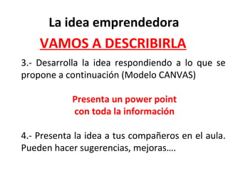 3.- Desarrolla la idea respondiendo a lo que se
propone a continuación (Modelo CANVAS)
Presenta un power point
con toda la información
4.- Presenta la idea a tus compañeros en el aula.
Pueden hacer sugerencias, mejoras….
La idea emprendedora
VAMOS A DESCRIBIRLA
 