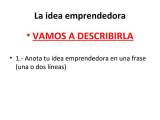 La idea emprendedora
• VAMOS A DESCRIBIRLA
• 1.- Anota tu idea emprendedora en una frase
(una o dos líneas)
 