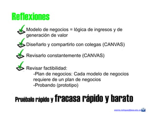 Modelo de negocios = lógica de ingresos y de
generación de valor
Diseñarlo y compartirlo con colegas (CANVAS)
Revisarlo constantemente (CANVAS)
Reflexiones
aramis.rodriguez@iesa.edu.ve
Revisar factibilidad:
-Plan de negocios: Cada modelo de negocios
requiere de un plan de negocios
-Probando (prototipo)
Pruébalo rápido y fracasa rápido y barato
 