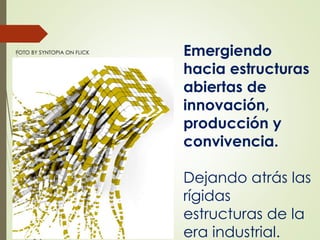 FOTO BY SYNTOPIA ON FLICK Emergiendo
hacia estructuras
abiertas de
innovación,
producción y
convivencia.
Dejando atrás las
rígidas
estructuras de la
era industrial.
 