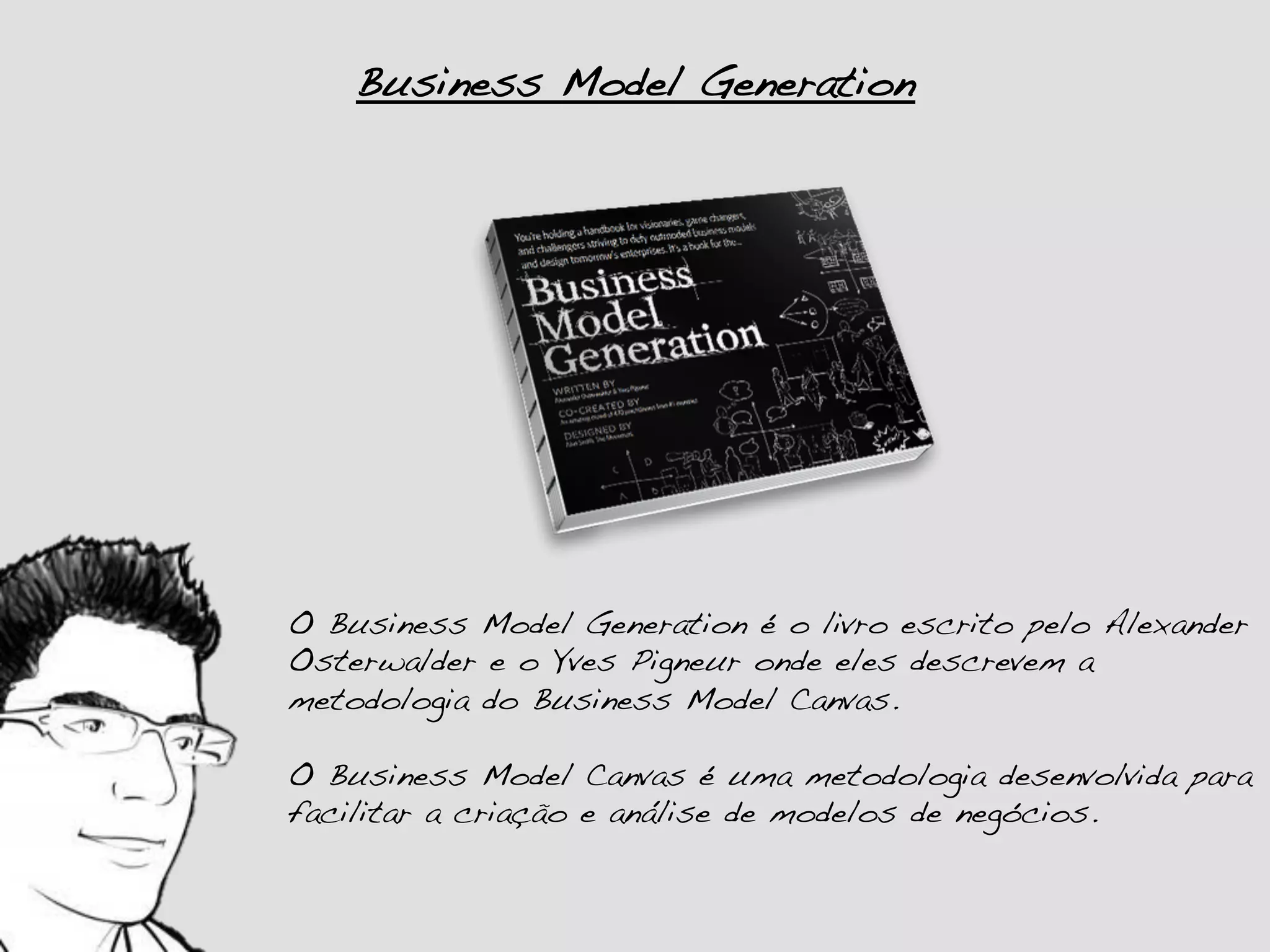 Business Model Generation!




O Business Model Generation é o livro escrito pelo Alexander
Osterwalder e o Yves Pigneur onde eles descrevem a
metodologia do Business Model Canvas.!
!
O Business Model Canvas é uma metodologia desenvolvida para
facilitar a criação e análise de modelos de negócios.!
 