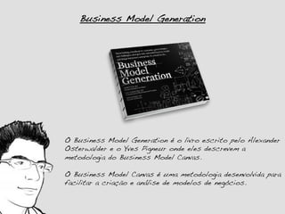 Business Model Generation!




O Business Model Generation é o livro escrito pelo Alexander
Osterwalder e o Yves Pigneur onde eles descrevem a
metodologia do Business Model Canvas.!
!
O Business Model Canvas é uma metodologia desenvolvida para
facilitar a criação e análise de modelos de negócios.!
 