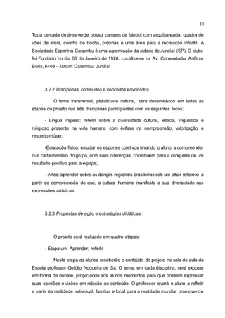 10
Toda cercada de área verde possui campos de futebol com arquibancada, quadra de
vôlei de areia, cancha de bocha, piscinas e uma área para a recreação infantil. A
Sociedade Esportiva Caxambu é uma agremiação da cidade de Jundiaí (SP). O clube
foi Fundado no dia 06 de Janeiro de 1926. Localiza-se na Av. Comendador Antônio
Boris, 6408 - Jardim Caxambu, Jundiaí
3.2.2 Disciplinas, conteúdos e conceitos envolvidos
O tema transversal, pluralidade cultural, será desenvolvido em todas as
etapas do projeto nas três disciplinas participantes com os seguintes focos:
- Língua inglesa: refletir sobre a diversidade cultural, étnica, lingüística e
religioso presente na vida humana com ênfase na compreensão, valorização e
respeito mútuo;
-Educação física: estudar os esportes coletivos levando o aluno a compreender
que cada membro do grupo, com suas diferenças, contribuem para a conquista de um
resultado positivo para a equipe;
- Artes: aprender sobre as danças regionais brasileiras sob um olhar reflexivo a
partir da compreensão de que, a cultura humana manifesta a sua diversidade nas
expressões artísticas.
3.2.3 Propostas de ação e estratégias didáticas:
O projeto será realizado em quatro etapas:
- Etapa um: Aprender, refletir
Nesta etapa os alunos receberão o conteúdo do projeto na sala de aula da
Escola professor Getúlio Nogueira de Sá. O tema, em cada disciplina, será exposto
em forma de debate, propiciando aos alunos momentos para que possam expressar
suas opiniões e visões em relação ao conteúdo. O professor levará o aluno a refletir
a partir da realidade individual, familiar e local para a realidade mundial promovendo
 