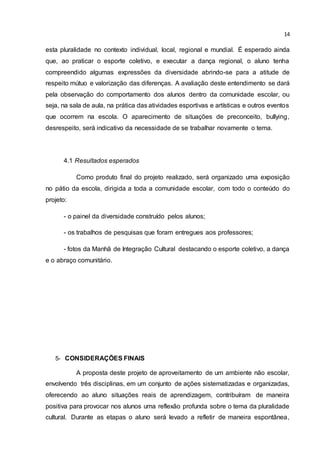 14
esta pluralidade no contexto individual, local, regional e mundial. É esperado ainda
que, ao praticar o esporte coletivo, e executar a dança regional, o aluno tenha
compreendido algumas expressões da diversidade abrindo-se para a atitude de
respeito mútuo e valorização das diferenças. A avaliação deste entendimento se dará
pela observação do comportamento dos alunos dentro da comunidade escolar, ou
seja, na sala de aula, na prática das atividades esportivas e artísticas e outros eventos
que ocorrem na escola. O aparecimento de situações de preconceito, bullying,
desrespeito, será indicativo da necessidade de se trabalhar novamente o tema.
4.1 Resultados esperados
Como produto final do projeto realizado, será organizado uma exposição
no pátio da escola, dirigida a toda a comunidade escolar, com todo o conteúdo do
projeto:
- o painel da diversidade construído pelos alunos;
- os trabalhos de pesquisas que foram entregues aos professores;
- fotos da Manhã de Integração Cultural destacando o esporte coletivo, a dança
e o abraço comunitário.
5- CONSIDERAÇÕES FINAIS
A proposta deste projeto de aproveitamento de um ambiente não escolar,
envolvendo três disciplinas, em um conjunto de ações sistematizadas e organizadas,
oferecendo ao aluno situações reais de aprendizagem, contribuíram de maneira
positiva para provocar nos alunos uma reflexão profunda sobre o tema da pluralidade
cultural. Durante as etapas o aluno será levado a refletir de maneira espontânea,
 