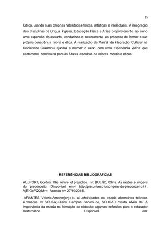 15
lúdica, usando suas próprias habilidades físicas, artísticas e intelectuais. A integração
das disciplinas de Língua Inglesa, Educação Física e Artes proporcionarão ao aluno
uma expansão do assunto, conduzindo-o naturalmente ao processo de formar a sua
própria consciência moral e ética. A realização da Manhã de Integração Cultural na
Sociedade Caxambu ajudará a marcar o aluno com uma experiência vivida que
certamente contribuirá para as futuras escolhas de valores morais e éticos.
REFERÊNCIAS BIBLIOGRÁFICAS
ALLPORT, Gordon. The nature of prejudice. in: BUENO, Chris. As razões e origens
do preconceito. Disponível em:< http://pre.univesp.br/origens-do-preconceito##.
VjEiGpPQQjM>>. Acesso em 27/10/2015.
ARANTES, Valéria Amorim(org) et. al. Afetividades na escola, alternativas teóricas
e práticas. In: SOUZA,Juliana Campos Sabino de, SOUSA, Edvaldo Alves de. A
importância da escola na formação do cidadão: algumas reflexões para o educador
matemático. Disponível em:
 