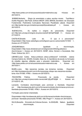 16
<http://www.partes.com.br/educacao/educadormatematico.asp >Acesso em
28/10/2015.
BOBBIO,Norberto. Elogio da serenidade e outros escritos morais. Trad.Marco
Aurélio Nogueira. São Paulo: Editora UNESP, 2002. BRASIL.Secretaria de Educação
Fundamental. Parâmetros Curriculares Nacionais: Pluralidade cultural. Disponível
em:<http://portal.mec.gov.br/seb/arquivos/pdf/pluralidade.pdf >. Acesso em
26/10/2015.
BUENO,Chris. As razões e origens do preconceito. Disponível
em:<http://pre.univesp.br/origens-do-preconceito#.VjEiGpPQQjM >>. Acesso em
27/10/2015.
CASTILHO,Brasílio Leite de. O que é o preconceito?
Disponívelem:<http://www.webartigos.com/artigos/o-que-e-o-preconceito/131483/ >.
Acesso em 27/10/2015.
JOAQUIM,Nelson. Igualdade e discriminação.
Disponívelem:<http://www.direitonet.com.br/artigos/exibir/2652/Igualdade-e-
discriminacao >. Acesso em 26/10/2015. KEMP, kênia. Homem e Sociedade. São
Paulo: Editora Sol, 2011.
LIBANEO,José Carlos. Adeus professor, adeus professora? In:SOUZA, Juliana
Campos Sabino de, SOUSA, Edvaldo Alves de. A importância da escola na formação
do cidadão: algumas reflexões para o educador matemático. Disponível em:
<http://www.partes.com.br/educacao/educadormatematico.asp >. Acesso em
28/10/2011.
MUZEL,Lúcia. Não nascemos racistas, nos tornamos racistas. Disponível
em:<http://revistaescola.abril.com.br/formacao/pap-ndiaye-nao-nascemos-racistas-
torna mos-791980. HTML>. Acesso em 26/10/2015.
PIACENTINI, Patrícia. Preconceito na escola. Disponível
em:<http://pre.univesp.br/preconceito-na-escola#.VjEjzZPQQjM >. Acesso em
27/10/2015. SÁ,
Leonardo. Combatera discriminação para promover a liberdade. Disponível
em <http://revistaescola.abril.com.br/formacao/combater-discriminacao-promover-
liberdade-preconceito-791985. HTML>. Acesso em 26/10/2015.
Formação para ensinar diversidade.
Disponívelem:<http://revistaescola.abril.com.br/formacao/combater-discriminacao-
promover- liberdade-preconceito-791985. XML?Page=1 >. Acesso em 26/10/2015.
SILVA,Benedito. Dicionário de Ciências Sociais. In:JOAQUIM, Nelson. Igualdade
e discriminação. Disponível
 